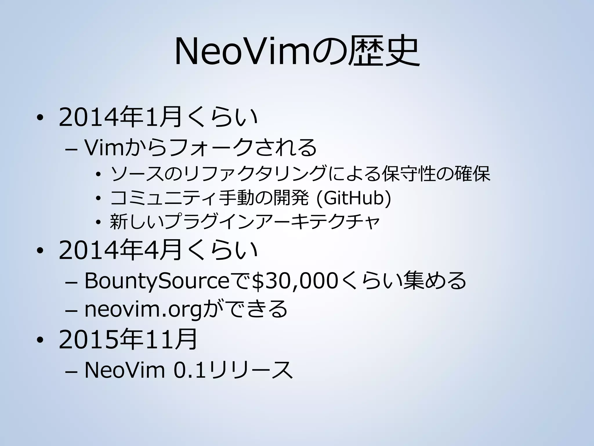 NeoVimの歴史
• 2014年1月くらい
– Vimからフォークされる
• ソースのリファクタリングによる保守性の確保
• コミュニティ手動の開発 (GitHub)
• 新しいプラグインアーキテクチャ
• 2014年4月くらい
– BountySourceで$30,000くらい集める
– neovim.orgができる
• 2015年11月
– NeoVim 0.1リリース
 