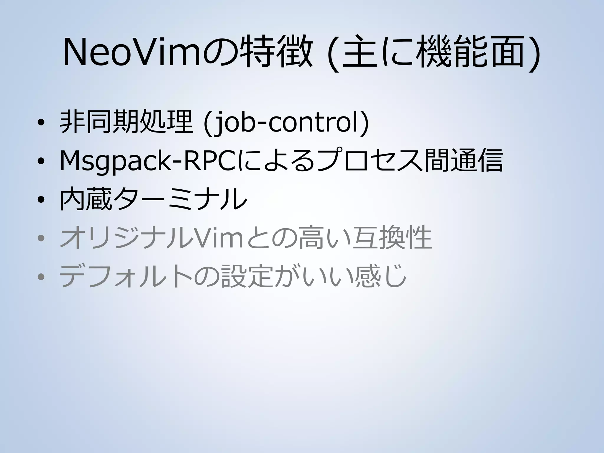 NeoVimの特徴 (主に機能面)
• 非同期処理 (job-control)
• Msgpack-RPCによるプロセス間通信
• 内蔵ターミナル
• オリジナルVimとの高い互換性
• デフォルトの設定がいい感じ
 
