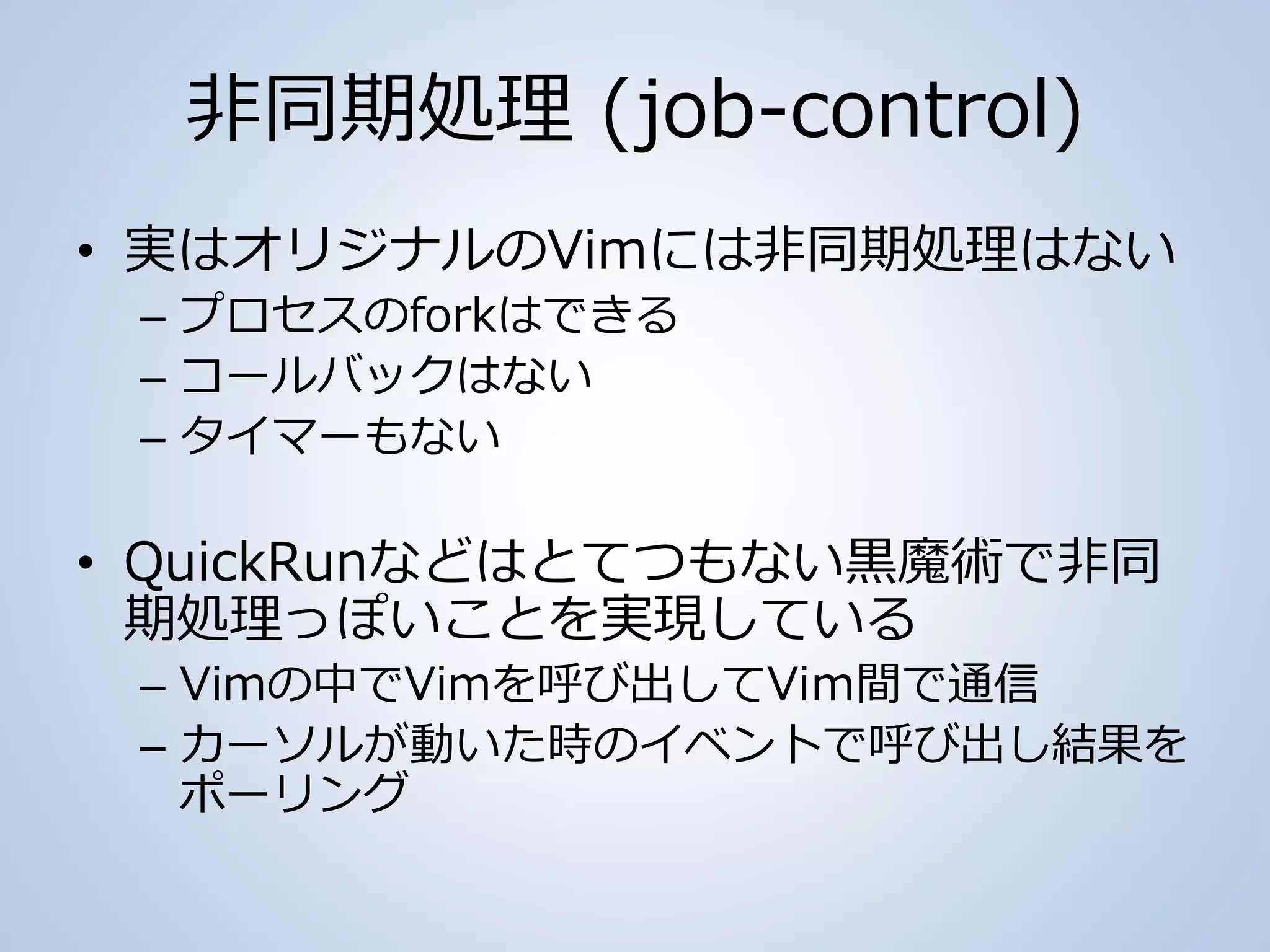 非同期処理 (job-control)
• 実はオリジナルのVimには非同期処理はない
– プロセスのforkはできる
– コールバックはない
– タイマーもない
• QuickRunなどはとてつもない黒魔術で非同
期処理っぽいことを実現している
– Vimの中でVimを呼び出してViｍ間で通信
– カーソルが動いた時のイベントで呼び出し結果を
ポーリング
 