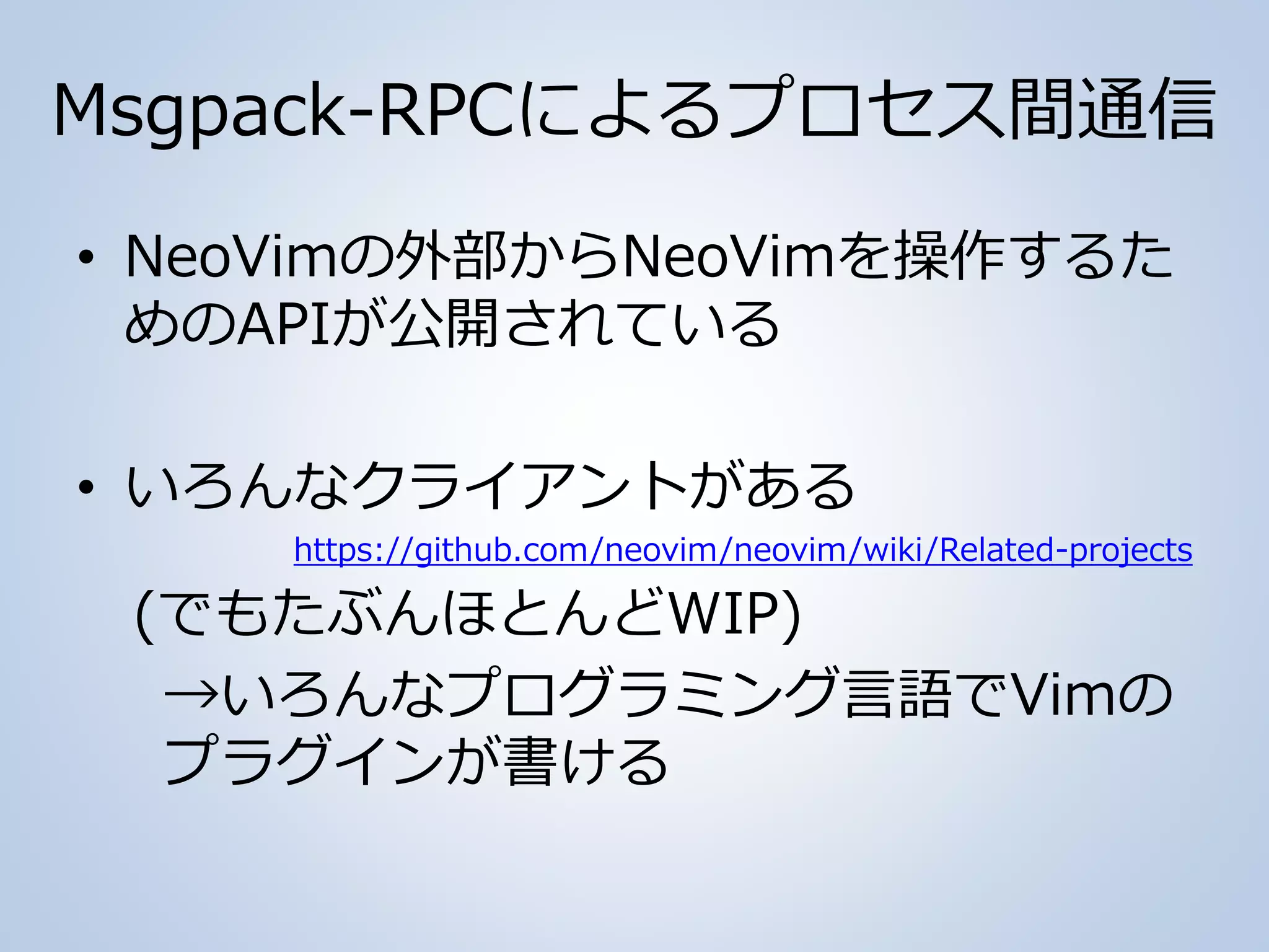 Msgpack-RPCによるプロセス間通信
• NeoVimの外部からNeoVimを操作するた
めのAPIが公開されている
• いろんなクライアントがある
https://github.com/neovim/neovim/wiki/Related-projects
(でもたぶんほとんどWIP)
→いろんなプログラミング言語でVimの
プラグインが書ける
 