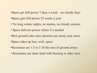 •Space get full power 7 days a week – no cloudy days
•Space gets full power 52 weeks a year
• No long winter nights, no storms, no cloudy seasons
• Space delivers power where it’s needed
•Best ground solar sites (deserts) are rarely near users
•Space takes up less, well, space
•Rectennas are 1/3 to 1/10 the area of ground arrays
• Rectennas can share land with farming or other uses.
 