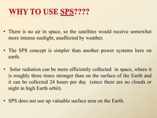 • There is no air in space, so the satellites would receive somewhat
more intense sunlight, unaffected by weather.
• The SPS concept is simpler than another power systems here on
earth.
• Solar radiation can be more efficiently collected in space, where it
is roughly three times stronger than on the surface of the Earth and
it can be collected 24 hours per day (since there are no clouds or
night in high Earth orbit).
• SPS does not use up valuable surface area on the Earth.
 