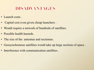 • Launch costs .
• Capital cost even given cheap launchers .
• Would require a network of hundreds of satellites.
• Possible health hazards.
• The size of the antennas and rectennas.
• Geosynchronous satellites would take up large sections of space .
• Interference with communication satellites .
 