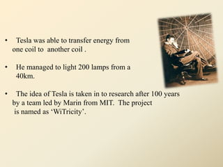 • Tesla was able to transfer energy from
one coil to another coil .
• He managed to light 200 lamps from a distance of
40km.
• The idea of Tesla is taken in to research after 100 years
by a team led by Marin from MIT. The project
is named as ‘WiTricity’.
 