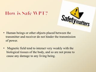 • Human beings or other objects placed between the
transmitter and receiver do not hinder the transmission
of power.
• Magnetic field tend to interact very weakly with the
biological tissues of the body, and so are not prone to
cause any damage to any living being.
 