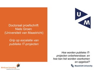 Doctoraal proefschrift
Niels Groen
(Universiteit van Maastricht)
Grip op escalatie van
publieke IT-projecten
Hoe worden publieke IT-
projecten onbeheersbaar, en
hoe kan het worden voorkomen
en opgelost?
 