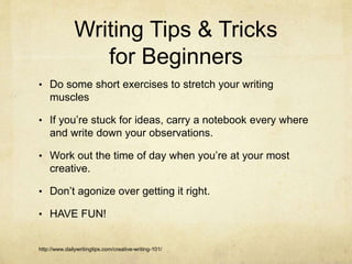 Writing Tips & Tricks
for Beginners
• Do some short exercises to stretch your writing
muscles
• If you’re stuck for ideas, carry a notebook every where
and write down your observations.
• Work out the time of day when you’re at your most
creative.
• Don’t agonize over getting it right.
• HAVE FUN!
http://www.dailywritingtips.com/creative-writing-101/
 