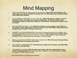 Mind Mapping
1. Start in the CENTRE of a blank page turned sideways. Why? Because starting in the
centre gives your Brain freedom to spread out in all directions and to express itself
more freely and naturally.
2. Use an IMAGE or PICTURE for your central idea. Why? Because an image is worth a
thousand words and helps you use your Imagination. A central image is more
interesting, keeps you focussed, helps you concentrate, and gives your Brain more
of a buzz!
3. Use COLOURS throughout. Why? Because colours are as exciting to your Brain as
are images. Colour adds extra vibrancy and life to your Mind Map, adds tremendous
energy to your Creative Thinking, and is fun!
4. CONNECT your MAIN BRANCHES to the central image and connect your second- and
third-level branches to the first and second levels, etc. Why? Because your Brain works
by association. It likes to link two (or three, or four) things together. If you connect the
branches, you will understand and remember a lot more easily.
5. Make your branches CURVED rather than straight-lined. Why? Because having nothing
but straight lines is boring to your Brain.
6. Use ONE KEY WORD PER LINE. Why Because single key words give your Mind Map
more power and flexibility.
7. Use IMAGES throughout. Why because each image, like the central image, is also
worth a thousand words. So if you have only 10 images in your Mind Map, it’s already
the equal of 10,000 words of notes!
http://www.tonybuzan.com/about/mind-mapping/
 