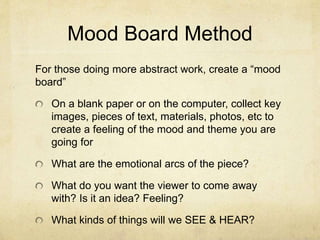 Mood Board Method
For those doing more abstract work, create a “mood
board”
On a blank paper or on the computer, collect key
images, pieces of text, materials, photos, etc to
create a feeling of the mood and theme you are
going for
What are the emotional arcs of the piece?
What do you want the viewer to come away
with? Is it an idea? Feeling?
What kinds of things will we SEE & HEAR?
 