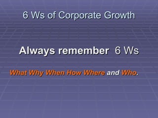 6 Ws of Corporate Growth Always remember  6 Ws What   Why   When   How   Where  and  Who . 