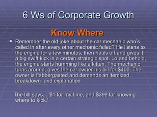 6 Ws of Corporate Growth Know Where   Remember the old joke about the car mechanic who’s called in after every other mechanic failed? He listens to the engine for a few minutes, then hauls off and gives it a big swift kick in a certain strategic spot. Lo and behold, the engine starts humming like a kitten. The mechanic turns around, gives the car owner his bill for $400. The owner is flabbergasted and demands an itemized breakdown  and explanation.  The bill says... '$1 for my time, and $399 for knowing where to kick.'  