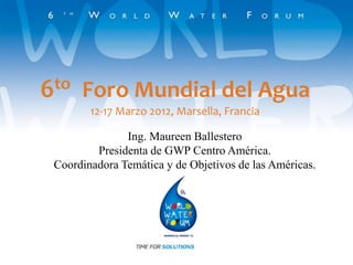 6to Foro Mundial del Agua
12-17 Marzo 2012, Marsella, Francia
Ing. Maureen Ballestero
Presidenta de GWP Centro América.
Coordinadora Temática y de Objetivos de las Américas.
 
