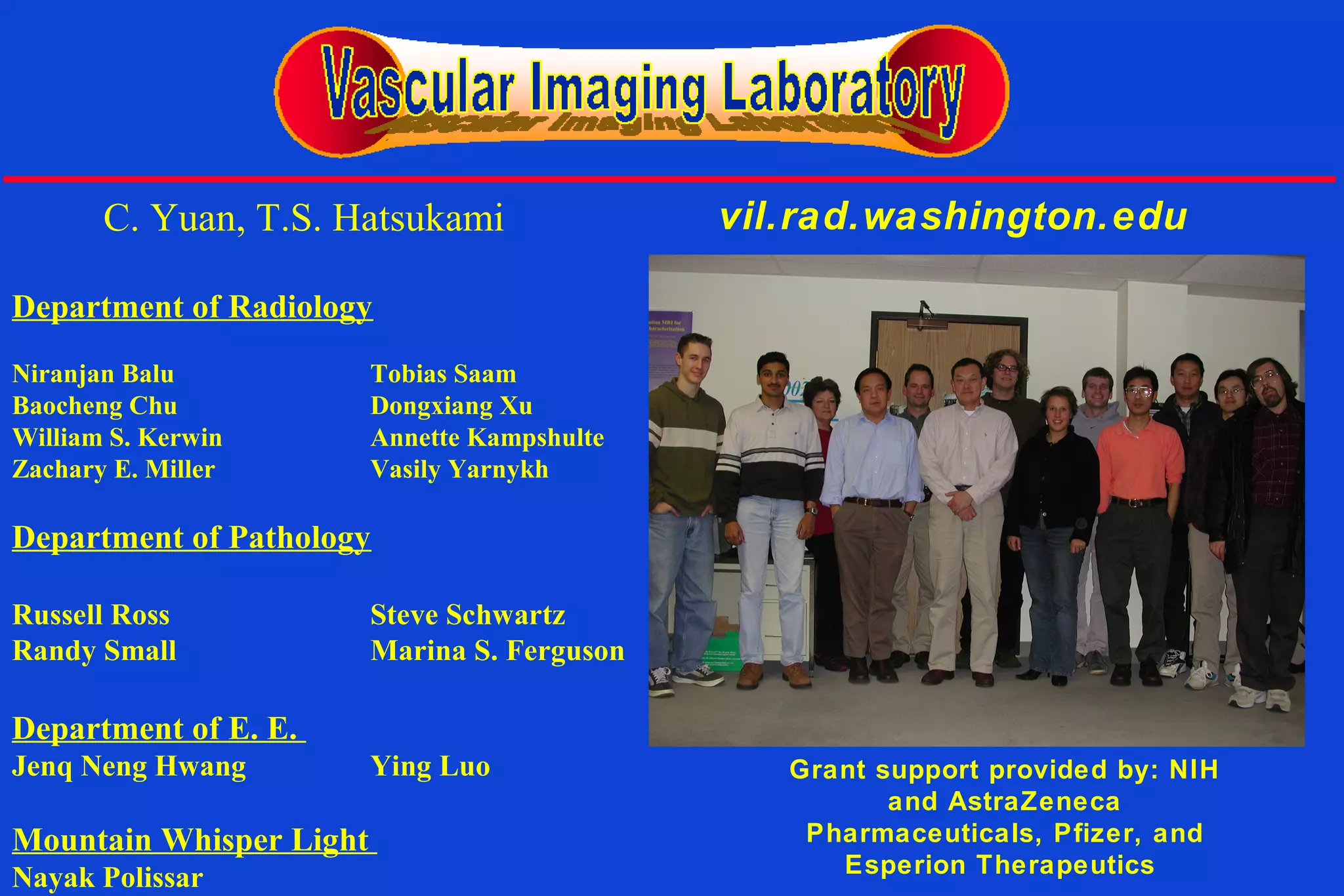 Grant support provided by: NIH
and AstraZeneca
Pharmaceuticals, Pfizer, and
Esperion Therapeutics
vil.rad.washington.edu
Department of Radiology
Niranjan Balu Tobias Saam
Baocheng Chu Dongxiang Xu
William S. Kerwin Annette Kampshulte
Zachary E. Miller Vasily Yarnykh
Department of Pathology
Russell Ross Steve Schwartz
Randy Small Marina S. Ferguson
Department of E. E.
Jenq Neng Hwang Ying Luo
Mountain Whisper Light
Nayak Polissar
C. Yuan, T.S. Hatsukami
 