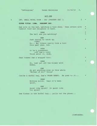 "Unforgiven" Green Revisions 11/15/70 5.
ACT ONE
5 INT. SMALL MOTEL ROOM - DAY (PRESENT DAY 1) 5 *
SUPER TITLE: ]OWA. PRESENT DAY.
Sam sits on the bed, watching a talk show. Dean enters with *
takeout food and cellphone in hand. *
DEAN *
The hell are you watching? *
SAM
Just trying to catch up.
( then )
So... Mel Gibson really took a turn
this past year, huh.
Or he's possessed.
(of f Sam's look)
Think about it, dude.
Dean tosses Sam a wrapped taco. *
DEAN *
So, just got off the blower with
Bobby.
SAM
He got anything else on this whole
"Mother of A11" thing?
Inside a duffel bag, Sam's PHONE BEEPS. He goes to it... *
DEAN
Nothing solid. Says it's been
quiet.
SAM
Quiet like quiet? Or quiet like
too quiet?
Sam fishes in the duffel bag... pulls out the phone...
( coNTTNUED )
 