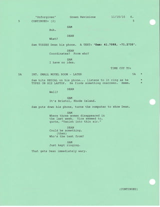 "Unforgiven" Green Revisions 1l/L5/70 6.
5 CONTINUED 3 (2) 5
Huh.
DEAN
What?
Sam TOSSES Dean his phone. A TEXT: "Sam: 41.7088, -7L.2735".
DEAN
Coordinates? From who?
SAM
I have no idea.
T]ME CUT TO:
5A INT. SMALL MOTEL ROOM _ LATER 54 *
Sam hits REDIAL on his phone... Iistens to it ring as he *
TYPES oN HIS LAPTOP. He finds somethj-ng onscreen. Hmrnm. *
DEAN
WelI?
SAM
It's Bristol, Rhode Island.
Sam puts down his phone, turns the computer to show Dean.
SA.I{
Where three women disappeared in
the last week. Vics seemed to,
quote, "Vanish into thin air."
DEAN
Could be something.
( then )
Who's the text from?
SAM
Just kept ringing.
That gets Dean immediately wary.
( coNTTNUED )
 