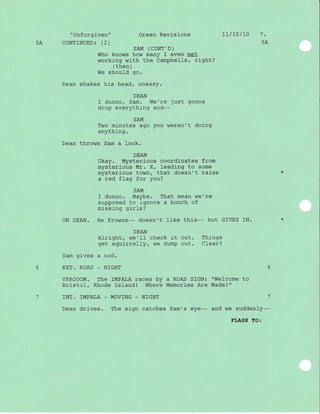 "Unforgiven"
5A CONTINUED: (2)
Green Revisions L7/ts/L0 1.
5A
sAM (CONT'D)
Who knows how many f even met
working wi-th the Campbells, right?
( then )
We should go.
Dean shakes his head/ uneasy.
DEAN
f dunno, Sam. We're just gonna
drop everything and--
SAM
Two minutes ago you weren't doing
anything.
Dean throws Sam a look.
DEAN
Okay. Mysterious coordinates from
mysterious Mr. X, Ieading to some
mysterious town, that doesn't raise
a red flag for you?
SAM
I dunno. Maybe. That mean we're
supposed to ignore a bunch of
missing girls?
ON DEAN. He frowns-- doesn't like this-- but GfVES IN.
DEAN
Alriqht, w€'Il check it out. Things
get squirrelly, we dump out. Clear?
Sam gives a nod.
6 EXT. ROAD _ N]GHT
VRROOOM. The IMPALA races by a ROAD SIGN: "Welcome to
Bristol, Rhode Island! Where Memories Are Madel"
7 INT. IMPALA - MOVING _ NIGHT 7
Dean drives. The sign catches Sam's eye-- and we suddenly--
FLASH TO:
 