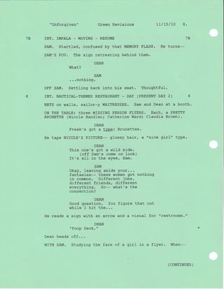 "Unforgiven" Green Revisions 17/15/L0 8.
7B INT. IMPALA - MOV]NG _ RESUME 1B
SAM. Startled, confused by that MEMORY FLASH. He turns--
SAM'S POV. The sign retreating behi-nd them.
What?
SAM
...nothing.
OFF SAM. Settting back into his seat. Thoughtful.
8 ]NT. NAUTICAL_THEMED RESTAURANT - DAY (PRESENT DAY 2) 8
NETS on walls, sailor-y WAITRESSES. Sam and Dean at a booth.
ON THE TABLE: three MISSING PERSON FLYERS. Each, a PRETTY
BRUNETTE (Nicole Handler; Catherine Ward; Claudia Brown).
DEAN
Freak's got a type: Brunettes.
He taps NICOLE'S PICTURE-- gtossy hair, a "nice girl" type.
DEAN
This one's got a wild side.
(off Sam's come on look)
It's all in the eyes, Sam.
SAM
Okay, Ieaving aside your...
fantasies-- these women got nothing
in common. Different jobs,
different friends, different
everythj-ng. So-- what's the
connection?
DEAN
Good question. You figure that out
while r hit the...
He reads a sign with an arrow and a visual for "restrooms. "
DEAN
"Poop Deck. "
Dean heads off. . .
WITH SAM. Studying the face of a girl j-n a flyer. When--
( CONTTNUED )
 