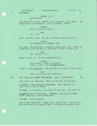"Unforgiven" Green Revisions 1l/L5/10 9 -
8 CONTINUED3 8
DEBBTE (O.C.)
Agent Roarkl
Sam LOOKS UP to see-- DEBBIE (30s, brunette, well-kept). Her
husband DON close behind. She's friendly, chatty.
DEBBIE
Nice to see you again...
SAM
-Lt... r_s/
Sam's reeling. Wow. He has no fucking idea who she is.
DEBBIE
You remember my husband, Don.
Don nods, shooting him a slightly suspicious look. Which is
unnerving since Sam has no idea what he did or didn't do.
SAM
Of-- course. Hi.
Debbie leans in. Coolly conspiratorial.
DEBBIE
You're back 'cause it started
again, right? The disaPPearances.
Clearly, they know him. Sam decides it's best to play along.
SAM
Yeah, so j-f you know anything...
BA INT. NAUTICAI_THEMED RESTAURANT _ HALL _ CONTINUOUS BA
Dean exits the restroom. When he notices, on the wal-I:
A BANNER: ,,SEA CAPTAIN,S CHALLENGE! EAt A WhOLE
.72O2
Surf'n'Turf, GET IT FREE!"
ON DEAN. Little grj-n. He could so own that. He looks to--
POLAROIDS below the banner. WINNERS, each with an EMPTY
PLATE, wearing a FOAM PIRATE HAT...
ON DEAN. Eyes widening.
ONE OF THE POLAROIDS. Happy dude, pirate hat. Behind him:
Sam and Samuel at another table, throwing an annoyed look.
 
