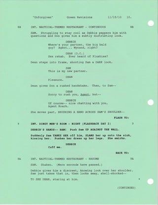 "Unforgiven" Green Revisions 1L/75/l0 10.
8B INT. NAUTICAL_THEMED RESTAURANT - CONTINUOUS 88
SAM. Struggling to stay cool as Debbie peppers him with
questj-ons and Don gives him a subtly distrusting look.
DEBBIE
Where's your partner, the big bald
guy? Agent... Wynand, rj-ght?
DEAN (O.C.)
Sex rehab. Ever heard of Plushies?
Dean steps into frame, shooting Sam a DARK look.
SAIVI
This is my new partner.
DEAN
PIeasure.
Dean gives Don a rushed handshake. Then, to Sam--
DEAN
Sorry to rush you, Agent, but--
DEBBIE
Of course-- nice chatting with you,
Agent Roark.
She moves past/ BRUSHfNG A HAND ACROSS SAM'S SHOULDER--
ELASH TO:
9 rNT. DrNGY MEN',S ROOM - NrGHT (ELASHBACK DAY 2) 9
DEBBIE'S HANDS-- BA.!{! Push Sam UP AGAINST THE WALL.
Suddenly Sam YANKS HER off him, SLA!{S her up onto the sink,
kissing her. Pushes her dress up her legs. She smirks.
DEBBfE
Cuff me.
BACK TO:
9A ]NT. NAUTICAL_THEMED RESTAURANT _ RESUME 9A
SAM. Shaken. (Mere seconds have passed. )
Debbie gives him a discreet, knowing look over her shoulder.
Sam just takes that in, then looks away, shell-shocked--
TO SEE DEAN, staring at him.
( coNrrNUED )
 
