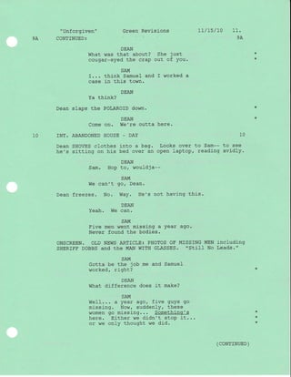 9A
" Unf orgi-ven "
CONTTNUED:
DEAN
Ya think?
Dean slaps the POLAROID down.
Come on.
INT. ABANDONED HOUSE
Dean SHOVES clothes
he's sitting on his
Sam. Hop
We can't
Dean freezes. No.
Green Revisions
DEAN
What was that about? She just
cougar-eyed the crap out of You.
SAM
I. . . think Samuel and I worked a
case in this town.
7r/ 7s / 70 11.
9A
10
DEAN
We're outta here.
_ DAY
into a bag. Looks over to Sam--
bed over an open laptop, reading
DEAN
to, wouldja--
SAM
gor Dean.
Way. He's not havj-ng this .
10
to see
avidl y.
DEAN
I^J6 -. nIUctll . vrs uqrr.
SAM
Fj-ve men went missing a Year ago.
Never found the bodies.
ONSCREEN. OLD NEWS ART]CLE: PHOTOS OE MISSING MEN iNCIUdi-Ng
SHERTFF DOBBS and the MAN WITH GLASSES. "StiII No Leads."
SAM
Gotta be the job me and Samuel
worked, right?
DEAN
What difference does it make?
SAM
WeII... a year ago/ five guys go
missing. Now, suddenly, these
women go missing... Somethinq's
here. either we didn't stop lt..
or we only thought we did.
*
*
( coNTTNUED )
*
*
 