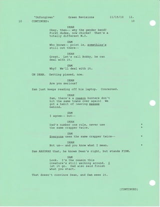 " Unforgiven "
1O CONTINUED:
Green Revisions L7/t5/70 t2.
10
DEAN
Okay, then-- why the gender bend?
First dudes/ now chicks? That's a
totally different M.O.
SAM
Who knows-- point is, something's
stil} out there--
DEAN
Great. Let's call Bobby, he can
deal with it.
SAM
Why? We'II deal with it.
ON DEAN. Getting pissed, now.
DEAN
Are you serious?
Sam just keeps readj-ng off his laptop. Concerned.
DEAN
Sam, there's a reason hunters don't
hit the same towns over again! We
got a habit of leaving messes
behind.
SAM
I agree-- but--
DEAN
Dad's number one rule/ never use
the same crapper twice.
SAM
Everyone uses the same crapper twice--
DEAN
Not us-- and you know what f mean.
Sam ABSORBS that, he knows Dean's right, but stands FIRM.
SAM
Look. I'm the reason this
creature's still walking around. I
let it go. Dad also said finish
what you start.
That doesn't convince Dean, and Sam sees j-t.
( CONTTNUED )
*
*
 