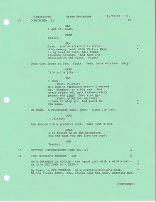 "Unforgiven" Green Revisions
10 CONTINUED: (2)
7t/15/70 13.
10
SAM
I get it, Dean.
DEAN
ReallY.
SAM
Yeah. You're afraid I'11 stroll
down memory lane, kick this..' WaII
j-n my head so hard, HeII comes
flooding through. And then I'm
drooJ-ing on the floor. Right?
Dean just looks at Sam. Sighs. Yeah, he 's worrj-ed. Very.
DEAN
It's not a joke.
SAM
I know.
(then, quietly)
But what's happening here-- I messed
up. Somehow, in a big waY. And
every person who gets taken-- every
person who dies? That's on me.
(then, quiet but serious)
I have to stop it. And You'd do *
the same
ON DEAN. A FRUSTRATED BEAT, then-- drops his bag.
DEAN
...alright.
Sam shoots him a grateful look. Dean just sighs.
DEAN
I'II follow up on the brunettes,
you see what you get from the coPs.
SAM
Thanks.
11 OMTTTED (TNCORPORATED rNTO SC. L2) 11
L2 INT. NICOLE'S BEDROOM _ DAY 72
ON A SNAPSHOT of NICOLE-- the "good girl with a wild side"-- *
AS it,S SET DOWN ON A DESK-- *
By Dean, in FED THREADS. He's scanning Nicole's room. *
Blonde roomie APRIL, 2Os, stands near the door, watching him.
( coNTTNUED )
*
*
 