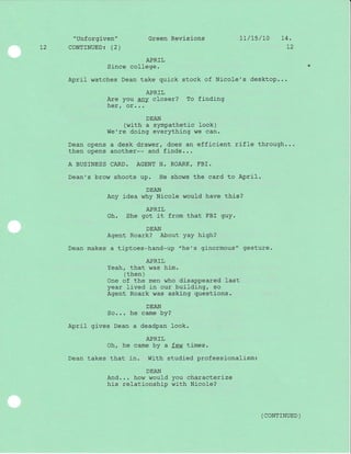 "unforgiven" Green Revisj-ons 1L/15/70 14.
12 CoNTINUED: (2) 72
APRIL
Since college.
April watches Dean take quick stock of Nicole's desktop...
APRIL
Are you any closer? To finding
her, or...
DEAN
(with a sympathetic look)
We're doing everything we can.
Dean opens a desk drawer, does an efficient rifle through...
then opens another-- and finds. . .
A BUSINESS CARD. AGENT H. ROARK, FBI.
Dean's brow shoots up. He shows the card to April.
DEAN
Any idea why Nicole would have this?
APRIL
Oh. She got it from that FBI guy.
DEAN
Agent Roark? About yay high?
Dean makes a tiptoes-hand-up "he's ginormous" gesture.
APRIL
Yeah, that was him.
( then )
One of the men who disappeared last
year lived j-n our building, so
Agent Roark was asking questions.
DEAN
So... he came by?
April gives Dean a deadpan look.
APRIL
Oh, he came by a few times.
Dean takes that in. With studied professionalism:
DEAN
And... how would you characterize
his relationship with Nicole?
( coNTTNUED )
 