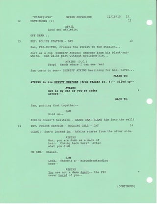 "Unforgiven" Green Revisions 1l/15/L0 15.
L2 CoNTINUED: (3) L2
APRIL
Loud and athletic.
OFF DEAN...
13 EXT. POLICE STATION - DAY 13
Sam, FBI-SUITED/ crosses the street to the station...
Just as a cop (SHERIFF ATKTNS) emerges from his black-and-
white. Sam walks past without noticing him...
ATKTNS (O.C. )
Stopl Hands where I can see 'em!
Sam turns to see-- SHERIFF ATKINS beelining for him, LIVID...
EI,ASH TO:
ATKINS in his DEPUTY UNIFORIII (f rom TEASER Sc. 4 )-- rlled up--
ATKINS
Get in my car or you're under
arrest--
BACK TO:
Sam, putting that together--
SAM
HoId on--
Atkins doesn't hesitate-- GRABS SAM/ SLAMS him into the walll
L4 INT. POLICE STAT]ON - HOLDING CELL _ DAY 14
CLANG! Sam,s locked in. Atkins stares from the other side.
ATK]NS
Man, you are dumb as a sack of
haj-r. Coming back here? After
what you did?
ON SAM. Shaken.
SAM
Look. There's a-- misunderstanding
here--
ATKINS
You are not a damn Agent-- the FBI
never heard of you--
( CONTTNUED )
 