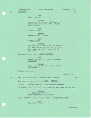 "Unforgiven" Green Revisions
14 CONTINUED:
7t/ts/L0 16.
t4
SAM
Okay-- Iisten--
ATKINS
Where are the bodies? Mothers
wanna bury thej-r children, if you
don't mind--
SAM
I don't know--
ATKINS
Where's Sheriff Dobbs?
SAM
I don't know*-
ATKINS
You run outta town soaked i-n blood--
oh, and you bash my brains in to do
it-- and you really expect me to
buy that?
Sam absorbs all that, SHELL-SHOCKED.
SAM
Would you believe I don't remember
anything?
ATKINS
Nope. But good luck sellin' it to
the judge.
Atkins walks out.
TIME CUT TO:
15 INT. POLICE STATION - HOLD]NG CELL _ NIGHT 15
Sam sits on the cot-- it's DARK. SPOOKY.
CREEAK! The door opening! Sam stands/ ALERT--
As BRENNA (20s-30s, civilian) comes to the bars of his ceII.
BRENNA
(quietly desperate)
What happened to my husbandl ?
She's FRANTIC. Sam's taken aback-- completely LOST'
SAM
I... don'r know.
( CONTTNUED )
 