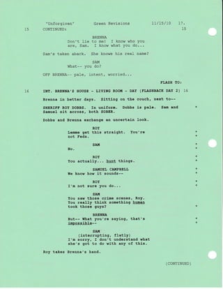 l-5
"Unforgiven"
CONTINUED:
Green Revisions 7L/ts/L0 17.
15
16
BRENNA
Don't lie to me! I know who You
are, Sam. I know what You do...
Sam's taken aback. She knows his real name?
SAI{
What-- you do?
OFF BRENNA-- pale, j-ntent, worried...
FLASH fO:
INtr. BRENNA'S HOUSE'LMNG ROO!'I - DAY (FIJASHBACK DAY 2) 16
Brenna in better days. Sittlng on the couch, next to--
SHERI8F ROY DOBBS. In uniform. Dobbs is pale. Sam and
Samuel sit across, both SOBER.
Dobbs and Brenna exchange an uncertaLn Look.
ROY
Lemme get this straight. You're
not Feds.
SATTI
No.
ROY
You actually... hunt thlngs.
SA!{UEL CAIIiPBELL
I{e know how it sounds--
ROY
I'm not sure you do...
sA!,1
You saw those crime scenes, RoY.
You really think something human
took those guys?
BRENNA
But-- Ithat you're saying, that's
impossible--
SAIt!
(interrupting, fIatly)
I'm sorry, I don't understand what
she's got to do with any of this.
takes Brenna's hand.
*
*
+
*
*
*
*
+
*
*
Roy
( coNTTNUED )
*
*
 