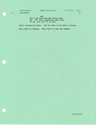 "Unforgiven" Green Revisions 1l/15/L0 17A.
16 CONTINUED: 16
ROY
She's my wife and she works with
me. You teII something like this
to mer you tell it to her.
Sam's annoyed by that. But he lets lt go wlth a shrug--
Roy looks to Brenna. Then back to Sam and Samuel.
( coNTTNUED )
 