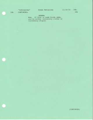" Unforgiven "
16A CONTINUED:
Green Revisions
BRENNA
Wow. If this is some kinda game,
you're either incredibly clever or
incredibly stupid.
LI / L5 / LO 1BA.
16A
( coNTTNUED )
 