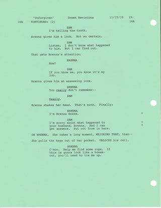 "Unf orgiven" Green Revisions 11/ L5 / 1'0 19 .
16A CoNTINUED: (2) 16A
SAM
I'm telling the truth.
Brenna gives hi-m a look. Not so certain.
SA}{
Listen. I don't know what haPPened
to him. But I can find out.
That gets Brenna's attention.
BRENNA
How?
SAM
If you know me, You know it's mY
j ob.
Brenna gives him an assessing look.
BRENNA
You really don't remember--
SAM
Really.
Brenna shakes her head. That's nuts. Finally:
BRENNA
I'm Brenna Dobbs.
SAM
I'm sorry about what haPPened to
your husband, Brenna. And I can
aot answers. But not from in here.:ru "
ON BRENNA. She takes a long moment, WEIGHING THAT, then--
She pulls the keys out of her pocket. UNLOCKS his ceII.
BRENNA
C'mon. HeIp me find some roPe. If
this is gonna look like a break*
out, you'Il need to tj-e me uP.
*
*
 