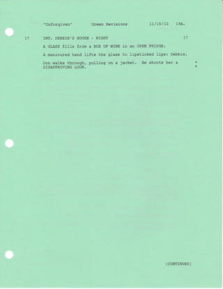 1l
" Unforgiven " Green Revisions Lt/75/10 19A.
INT. DEBBIE'S HOUSE - NIGHT I7
A GLASS fills from a BOX OF WINE in an OPEN FRIDGE.
A manicured hand lifts the glass to lipsticked lips: Debbie.
Don walks through, pulling on a jacket. He shoots her a
DISAPPROVING LOOK.
*
*
( coNrrNUED )
 