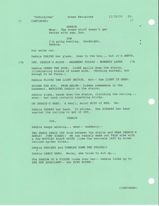 "Unforgiven" Green Revisions 1l/15/I0 20 '
L] CONTINUED: I7
DEBBIE *
What. The boxed stuff doesn't get
better with age, Don.
DON
I'm going bowling. Goodnight, *
Debbie. *
Don walks out.
Debbie DRAINS her glass. Goes to the box... but it's EMPTY.
17A INT. DEBBIE'S HOUSE - BASEMENT STAIRS _ MOI{ENTS LATER 17A
Debbie OPENS THE DOOR. LIGHT spills down the stairs,
j_Iluminating stacks of boxed wine. (Nothing surreal, but
enough to be funnY. )
DEbbiC FLICKS THE LIGHT SWITCH. BUt_- thc LIGHT IS DEAD.
SPIDER EYE POV. FROM BELOW-- hidden somewhere i-n the
basement/ WATCHING Debbie on the stairs.
Debbie sighs, heads down the stairs, clutching the railing...
when-- her hand contacts something sticky.
ON DEBBIE'S HAND. A small, moist WISP of WEB. Ew'
Debbie SHAKES her hand. It sticks. she SCRAPES her hand
against the railing to get it off.
DEBBIE
Uch.
Debbie keeps walklng... when-- suddenly--
TWO HANDS REACH OUT from between thE StAiTS ANd GRAB DEBBIE,S
ANKLE I JUMP SCARE I I We can vaguely make out PA-T,E arms with
a few yIOTTLED BLACK SPOTS (Iike the necrosis left by brown
recluse spider bites ) .
Debbie SHRIEKS and TUMBLES DOWN THE STAIRS! !
I
Debbie LANDS HARD. Woozy, she tries to sit up...
The sHADOW OF A FIGURE looms over her-- Debbie looks up to
SEE HER ASSAILANT-- her EYES WIDEN--
( CONTTNUED )
 