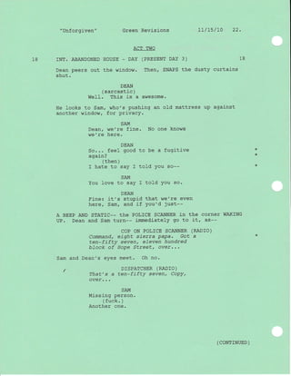"Unforgiven" Green Revisions 1l/15/L0 22.
ACT TWO
18 rNT. ABANDONED HOUSE - DAY (PRESENT DAY 3) 18
Dean peers out the window. Then/ SNAPS the dusty curtains
shut.
DEAN
( sarcastic )
WeII. This is a awesome.
He looks to Sam, who's pushing an old mattress up against
another window, for privacy.
SAM
Dean, we're fine. No one knows
we're here.
DEAN
So... feel good to be a fugitive
agaj-n?
( then )
I hate to saY I told You so--
SAM
You love to say I told You so.
DEAN
Fine: it's stuPid that we're even
here, Sam, and if You'd just--
A BEEP AND STATIC-_ thE POL]CE SCANNER iN thE COTNCT WAKING
UP. Dean and Sam turn-- immediately go to it, ds--
coP oN PoLrcE SCANNER (RADTO)
Command, eight sierra PaPa. Got a
ten-fifty sevent eLeven hundred
bTock of Hope Streetl over,,.
Sam and Dean's eyes meet. Oh no.
/ DTSPATCHER (RADTO)
That's a ten-fifty sevent CoPY,
over. . .
SAM
Missing person.
(fuck. )
Another one.
*
*
( coNrrNUED )
 