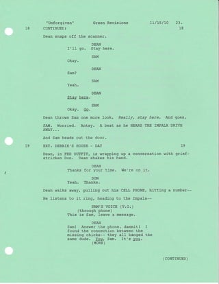 "Unforgiven" Green Revislons 1L/$/l0 23.
18 CONTINUED: 18
Dean snaps off the scanner.
DEAN
I'II go. Stay here.
SAM
Okay.
DEAN
Sam?
Yeah.
Stay here.
SAM
Okay. Go.
Dean throws Sam one more ]ook. ReaJTy, stay here. And goes.
SAM. Worried. Antsy. A beat as he HEARS THE IMPALA DRfVE
AWAY.. .
And Sam heads out the door.
19 EXT. DEBBIE'S HOUSE _ DAY 19
Dean, in FED OUTFIT, is wrapping up a conversation with grief-
stricken Don. Dean shakes his hand.
DEAN
Thanks for your time. We're on it.
DON
Yeah. Thanks.
Dean walks away, pulling out his CELL PHONE, hitting a number--
He listens to it ring, heading to the Impala--
sAM',S VOICE (V.O.)
(through phone)
This is Sam, Ieave a message.
DEAN
Sam! Answer the phone, dammitl I
found the connection between the
missing chi-cks-- they aII banged the
same dude. You, Sam. It's you.
(MORE )
( coNTTNUED )
SAM
DEAN
-l
 