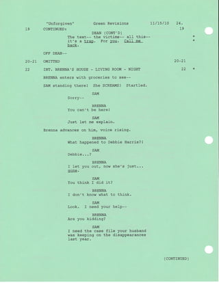 "Unforgiven" Green Revisions 1l/15/10 24.
19 CONTINUED: t9
DEAN (CONT',D)
The text-- the victims-- all this-- *
it's a trap. For vou. CaII me *
back.
OFF DEAN-_
2O_2T OMITTED 20_21
22 INT. BRENNA'S HOUSE _ LIVING ROOM - NIGHT 22 *
BRENNA enters with groceries to see--
SAM standing therel She SCREAMS! Startled.
SAM
Sorry--
BRENNA
You can't be here!
SAM
Just l-et me explain.
Brenna advances on him, voice rising.
BRENNA
What happened to Debbie Harris? !
SAIiI
Debbie. . . ?
BRENNA
f let you out/ now she's just...
gone.
SA-IVI
You think I did it?
BRENNA
I don't know what to think.
SAM
Look. I need your help--
BRENNA
Are you kidding?
SAM
I need the case file your husband
was keepj-ng on the disappearances
Iast year.
( coNTTNUED )
 