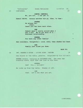 " Unf orgj-ven "
23 CONTINUED:
Green Revisions LT/7s/10 26.
23
SA!{UEL CAIIIPBELL
No, you sit. I can get it.
Samuel EXITS. Brenna watches him go, then, to Sam--
BRENNA
He mlsses her.
(then)
Least you two have each other.
SAIIT
Samue1 wasn't really around when I
was a kid. We've got more of a...
business relationship.
BRENNA
You have any other famJ-Iy?
Sam considers, thoughtful-- cold, even; then shakes hls head.
SAIt!
Family Just slows you down.
BACK TO:
24 INT. BRENNA'S HOUSE - L]VING ROOM - RESUME 24
Sam stares at the table, pensive. Surprised by his ol-d self.
BRENNA enters, carrying an EVIDENCE BOX. She sees Sam
standing there, with that odd look on his face.
BRENNA
Sam? You... alright?
He looks up from the table. Shakes it off.
SAM
Yeah. Let's see what you got.
( coNTTNUED )
 