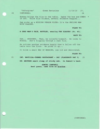 24
"Unforgiven" Green Revisions
CONTINUED:
Brenna brings the file to the table.
IT OUT. Thick file folders, several
Sam picks up a MISSING PERSON FLYER:
WITH GLASSES.
LL/15/L0 27.
24
Opens the box and DUMPS
evidence baggies. . .
It,s the SMILING MAN
25
ELASH TO:
A DEAD !{AN'S FACE, II{OTTLED, wearing THE GLASSES (Sc. 40) .
BACK TO:
Sam... SHUDDERS. Then, he collects himself. He looks to
Brenna. She's ftipping througrh a case file.
He notlces another evidence baggie that's fallen off the
table onto the floor. He picks it up...
It holds a small WAD OF WEBBING/ now o}d and desiccated.
FLASH TO:
rNT. NAUTTCAL-THEMED RESTAURANT - DAy (TLASHBACK DAy 3) 25
ON: ANOTHER sma1l clump of stlcky web. In Samuel's hand.
SAI{UEL CAIIIPBELL
Best guess, came from an Arachne.
( CoNTTNUED )
 