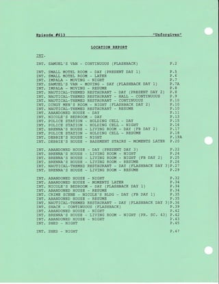 Episode #513 "Unforgiven"
IJOCATTON REPORT
rNT.
rNT. SAMUEL'S VAN - CONTTNUOUS (FLASHBACK) D')
rNT. SMALL MOTEL ROOM - DAY (PRESENT DAY 1) P.5
INT. SMALL MOTEL ROOM _ LATER P.6
INT. IMPALA - MOVING _ NIGHT P.7
rNT. SAMUEL'S VAN - MOVTNG - DAY (FLASHBACK DAY 1) P.7A
rNT. IMPALA - MOVING _ RESUME P.8
INT. NAUTICAL-THEMED RESTAURANT - DAY (PRESENT DAY 2) P.8
]NT. NAUTICAL_THEMED RESTAURANT _ HALL _ CONTTNUOUS P.9
INT. NAUTICAL-THEMED RESTAURANT - CONTINUOUS P.1O
rNT. DrNGY MEN'S ROOM - NrGHT (FLASHBACK DAY 2) P.10
INT. NAUTICAL-THEMED RESTAURANT _ RESUME P.1O
INT. ABANDONED HOUSE _ DAY P.11
INT. N]COLE'S BEDROOM - DAY P.13
INT. POL]CE STAT]ON _ HOLDING CELL _ DAY P.15
INT. POLICE STATION _ HOLDING CELL _ NIGHT P.16
rNT. BRENNA'S HOUSE - LTVTNG ROOM - DAY (FB DAY 2) P.1.1
INT. POLICE STATION _ HOLDING CELL _ RESUME P.18
INT. DEBBIE'S HOUSE _ NIGHT P.19A
INT. DEBBIE'S HOUSE - BASEMENT STAIRS - MOMENTS LATER P.2O
rNT. ABANDONED HOUSE - DAY (PRESENT DAY 3) P.22
INT. BRENNA'S HOUSE _ LTV]NG ROOM _ NIGHT P.24
rNT. BRENNA'S HOUSE - LTVTNG ROOM - NrGHT (FB DAY 2) P.25
INT. BRENNA'S HOUSE _ LIV]NG ROOM - RESUME P.26
INT. NAUTTCAL_THEMED RESTAURANT - DAY (FLASHBACK DAY 3)P.27
INT. BRENNA'S HOUSE _ LIV]NG ROOM - RESUME P.29
P.32INT. ABANDONED HOUSE _ NIGHT
INT. ABANDONED HOUSE - MOMENTS LATER P.34
rNT. NTCOLE'S BEDROOM - DAY (FLASHBACK DAY 1) P.34
INT. ABANDONED HOUSE - RESUME P.34
rNT. CR]ME SCENE - NTCOLE'S BLDG - DAY (FB DAY 1) P.35
INT. ABANDONED HOUSE - RESUME P.35
INT. NAUTICAL-THEMED RESTAURANT - DAY (FLASHBACK DAY 3)P.36
rNT. SHACK - CONTTNUOUS (FLASHBACK) P.39
INT. ABANDONED HOUSE _ N]GHT P.42
rNT. BRENNA'S HOUSE - LTVTNG ROOM - NrGHT (PR. SC. 43) P.42
INT. ABANDONED HOUSE - NIGHT P.43
INT. SHED _ NIGHT P.45
INT. SHED - NIGHT P .47
 