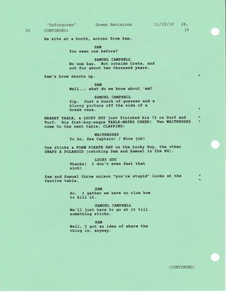 "Unforgiven" Green Revisions 17/15/10 28.
25 CONTINUED: 25
He sits at a booth, across from Sam,
SAttI
You seen one before?
SAIIIUE IJ CA!'!P BEIJIJ
No one has. Not outside Crete, and
not for about two thousand Years.
Sam's brow shoots up. *
SAIII
WeI1... what do we know about 'em?
SA}TUEI, CAIIIPBEI,L
zip. Just a bunch of guesses and a
blurry picture off the side of a
Greek vase
NEARBY TABLE, a LUCKY GUY just finished his 72 oz Surf and *
Turf . His frat-boy-esque TABLE-!,!AtrES CHEER! Two IIAITRESSES *
come to the next tab1e, CLAPPING:
WAITRESSES
Yo ho, Sea Captaj-nl / Nice job!
One sticks a EOAI{ PIRAIE HAT on the Lucky Guy, the other
SNAPS A POLAROID (catching Sam and Samuel ln the BG).
LUCKY GUY
Thanks! I don't even feel that
sick !
Sam and Samuel throw unlson "you' re stupid" Iooks at the *
festive table. *
SAIt!
So. I gather we have no clue how
to kiII it.
SAI{UEL CA!{PBELL
TIe'II just have to go at it tiIl
something sticks.
SAI'[
IIeII, I got an idea of where the
thing is , anl ,vay.
( coNTTNUED )
 