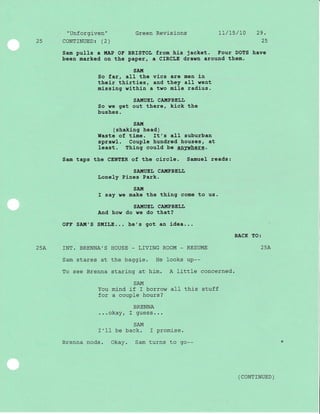 "Unforgiven" Green Revisions 1l/75/l0 29.
25 CoNTTNUED: (2) 25
Sam pulls a !{,AP OE, BRISTOL fTom his jacket. Four DOTS have
been marked on the paper, a CIRCLE drawn around them.
SA!,7
So far, all the vics are men in
their thirties, and they aII went
missing within a two mile radius.
SATIIUEI, CAIITPBEIJIJ
So we get out there, kick the
bushes.
SAI'l
( shakj-ng head )
Waste of time. It's all suburban
sprawl. Coup1e hundred houses, at
least. Thj-ng could be anvwhere.
Sam taps the CENTER of the circle. Samuel reads:
SA!{UEL CAITIPBELL
tonely Pines Park.
SAI'[
I say we make the thing come to us.
SAII{UEL CAIIIPBELL
And how do we do that?
OFF SAIII'S S]IfLE... he's got an i-dea...
BACK TO:
25A INT. BRENNA'S HOUSE _ LIVING ROOM _ RESUME aEl
ZJA
Sam stares at the baggie. He looks up--
To see Brenna staring at him. A little concerned.
SAM
You mind if I borrow al-I this stuff
for a couple hours?
BRENNA
...okay, I guess...
SAM
f'lI be back. I promise.
Brenna nods. Okay. Sam turns to go--
( coNTTNUED )
 