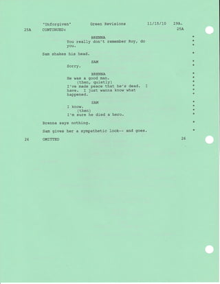 25A
"Unforgiven"
CONTINUED:
You
you.
Sam shakes his
Green Revisions
BRENNA
really don't remember RoY,
head.
t7/t5/L0 29A.
25A
do
SAI'1
Sorry.
BRENNA
He was a good man.
(then, quietly)
I've made peace that he's dead.
have. I just wanna know what
happened.
SAM
I know.
( then )
I'm sure he died a hero.
Brenna says nothing.
Sam gives her a sympathetic look-- and goes.
OMITTED
*
*
*
*
*
+
*
*
*
*
*
*
+
*
*
*
*
*
2626
 