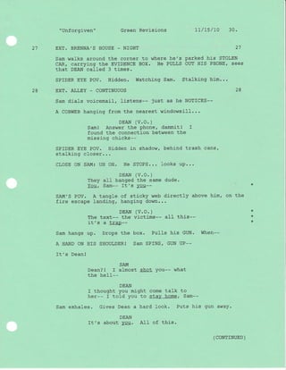 "Unforgiven" Green Revrsrons Lt/Ls/10 30.
21 EXT. BRENNA'S HOUSE - NIGHT 27
Sam walks around the corner to where he's parked his STOLEN
CAR/ carrying the EVIDENCE BOX. He PULLS OUT HIS PHONE/ sees
that DEAN called 3 times.
SPIDER EYE POV. Hidden. Watching Sam. Stalking him...
28 EXT. ALLEY _ CONTINUOUS 28
Sam dials voicemail, listens-- just as he NOTICES--
A COBWEB hanging from the nearest wj-ndowsill...
DEAN (V.O.)
Saml Answer the phone, dammit! I
found the connection between the
missing chicks--
SPIDER EYE POV. Hi-dden in shadow, behind trash cans,
stalking cl-oser...
CLOSE ON SAM: UH OH. He STOPS... Iooks up...
DEAN (V.O. )
They all banged the same dude.
You, Sam-- It's You--
SAM'S POV. A tangle of sticky web directly above him. on the
fire escape landing, hanging down...
DEAN (V.O. )
The text-- the victims-- all this--
it's a trap--
Sam hangs up. Drops the box. PuIIs his GUN. When--
A HAND ON HIS SHOULDERI Sam SPINS/ GUN UP--
It's Dean!
SAM
Dean? ! I almost shot You-- what
the heII--
DEAN
I thought you might come talk to
her-- I told you to stay home, Sam--
Sam exhales. Gives Dean a hard look. Puts his gun away.
DEAN
It's about you. AII of this.
*
+
*
( CONTTNUED )
 