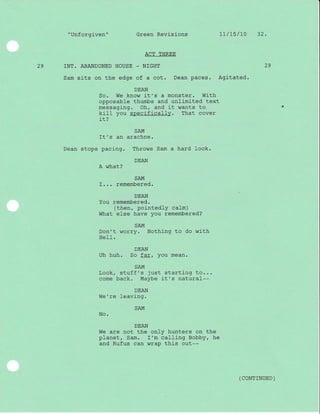 "Unforgj-ven" Green Revisions 11/L5/l0 32.
ACT THREE
29 INT. ABANDONED HOUSE _ NTGHT
Sam sits on the edge of a cot. Dean paces. Agitated.
DEAN
So. We know it's a monster. With
opposable thumbs and unlimlted text
messaging. Oh, and it wants to
kj-Il you specificall-y. That cover
it?
SAM
It's an arachne.
Dean stops pacing. Throws Sam a hard look.
DEAN
A what?
SAM
I... remembered.
DEAN
You remembered.
(then, pointedly calm)
What else have you remembered?
SAM
Don't worry. Nothing to do with
HeII.
DEAN
Uh huh. So far, you mean.
SAM
Look, stuff's just starting to...
come back. Maybe it's natural--
DEAN
We're Ieaving.
SAM
No.
DEAN
We are not the only hunters on the
planet, Sam. I'm calling eobby, he
and Rufus can wrap this out--
29
( coNTTNUED )
 