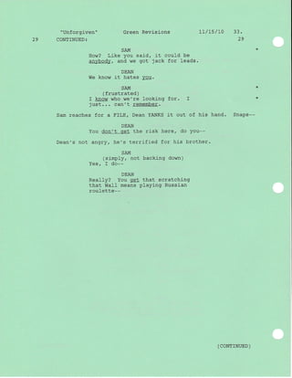 "Unforgiven" Green Revisions 1l/75/L0 33.
29 CONTINUED: 29
SAM
How? Like you said, it could be
anybody, and we got jack for leads.
DEAN
We know it hates you.
SAM *
( frustrated )
I know who we're l-ooking f or. I *
just. . . can't remember.
Sam reaches for a FILE/ Dean YANKS it out of his hand. Snaps--
DEAN
You don't get the risk here, do You--
Dean's not angry, he's terrified for his brother.
SAM
(simply, not backing down)
Yes, I do--
DEAN
Really? You get that scratching
that WaII means playing Russian
roulette--
( coNrrNUED )
 