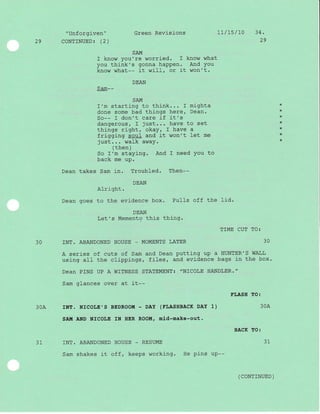 29
Green Revisions
SAM
I know you're worried. I know what
you think's gonna haPPen. And You
know what-- it wi}l, or it won't.
DEAN
S arn- -
SAM
I'm starting to think... I mighta
done some bad things here, Dean.
So-- I don't care if it's
dangerous, I just... have to set
things right, okay, I have a
frigging soul and it won't let me
just... walk away.
(then)
So I'm staying. And I need You to
back me up.
Dean takes Sam in. Troubled. Then--
DEAN
AIright.
Dean goes to the evidence box. Pulls off the lid.
DEAN
Let's Memento this thing.
30 INT. ABANDONED HOUSE _ MOMENTS LATER
30A
31 INT. ABANDONED HOUSE _ RESUME
Sam shakes i-t off, keeps working. He pins up--
" Unforgiven "
CONTINUED: (2)
Lt/15/r0 34.
29
*
+
*
*
*
*
*
TIME CUT TO:
JU
A series of cuts of Sam and Dean putting up a HUNTER'S WALL
using aII the clippi-ngs, files, and evidence bags in the box.
Dean PINS UP A WITNESS STATEMENT: "NICOLE HANDLER."
Sam glances over at it--
rNT. NTCOLE',S BEDROOM - DAY (TLASHBACK DAY 1)
SAI.I AND NICOLE IN HER ROOM, mid-make-out.
FI,ASH TO:
30A
BACK EO:
31
( coNTTNUED )
 