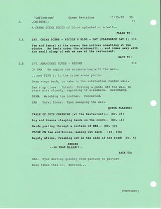 "Unforgiven" Green Revisions 1l/15/70 35.
31 CONTINUED: 31
A CRIME SCENE PHOTO of blood splashed on a waII--
FLASH TO:
31A INT. CRME SCENE - NICOLE',S BLDG - DAY (FLASHBAeK DAY 1) 31A
Sam and Samue1 at the scene; Sam notices something at the
window. He feels under the windowsill... and comes away with
the small clump of web we saw at the restaurant.
BACK TO:
31B INT. ABANDONED HOUSE _ RESUME 31B
ON SAIvl. He unpins the evidence bag with the web--
...and PINS it to the crime scene photo.
Dean steps back, to take in the substantial hunter waII.
Sam's up close. Intent. PuIIing a photo off the waII to
stare more close1y, repinning it elsewhere. Searchj-ng.
DEAN. Watching his brother. Concerned.
SAM. Total focus. Eyes sweeping the waII.
QUICK ELASHES:
TABLE OE GUYS CHEERING (at the Restaurant)-- (Sc. 25)
Roy and Brenna clasping hands on the couch-- (Sc. 16)
Hands pushing through a curtain of WEB-- (Sc. 40)
CLOSE ON Sam and Nicole, making out hard-- (Sc- 30A)
Deputy Atkins, freaking out on the side of the road: (Sc. 4)
ATKINS
--is that blood?!--
BACK TO:
SAM. Eyes darting quickly from picture to picture.
Dean takes this in. Worried...
( coNTTNUED )
 