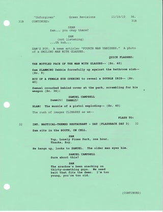 "Unforgiven" Green Revisions 1I/L5/r0 36'
318 CONTINUED: 318
DEAN
Sam... you okay there?
SAM
(not listening)
...Uh huh...
SAM'S POV. A news article: "FOURTH MAN VANISHES." A photo
Of A SMILING MAN WITH GLASSES.
QUICK ELASHES:
THE IIIOTTLED FACE OE THE MAN WITH GLASSES-- (Sc. 40)
Sam SLAI{MING Debbie forcefully up against the bathroom sink--
(sc. e )
ECU OF A EE!r!.ALE EYE OPENTNG to reveal a DOUBLE IRIS-- (Sc.
40 )
Samuel crouched behind cover at the park, scrambting for hJ-s
reapon (Sc. 35):
SAMUEI, CAUPBEIJL
Dammit! Dammit!
BLAIT!! The muzzle of a pistol exploding-- (Sc. 40)
The rush of images CLIMAXES as we--
FLASH TO:
32 INE. NAUTICAL-THEMED RESTAURANI - DAY (ELASHBACK DAY 3) 32
Sam sits in the BOOTH, ON CELL.
SAU
YuP, LoneIY Pines Park' one hour.
Thanks, Roy.
He hangs up, Iooks to SAIIUEL. trhe older man eyes hlm.
SATTIUEL CA.TTTPBELL
Sure about this?
SATt[
The arachne's been snacking on
thirty-something guys. We need
bai-t that fits the demo. I'm too
young, you're too oId.
( CONTTNUED )
-l
 